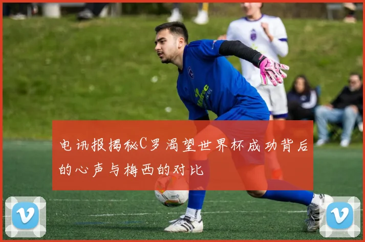 电讯报揭秘C罗渴望世界杯成功背后的心声与梅西的对比