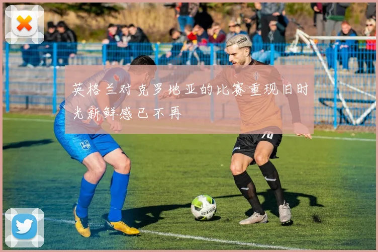英格兰对克罗地亚的比赛重现旧时光新鲜感已不再
