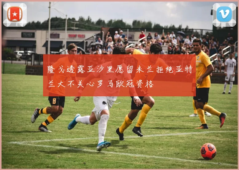 隆戈透露亚沙里愿留米兰拒绝亚特兰大不关心罗马欧冠资格