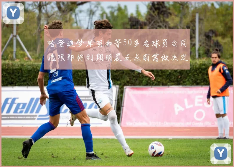 哈登追梦库明加等50多名球员合同选项即将到期明晨五点前需做决定