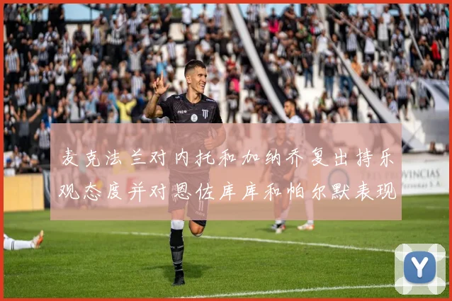 麦克法兰对内托和加纳乔复出持乐观态度并对恩佐库库和帕尔默表现表示满意