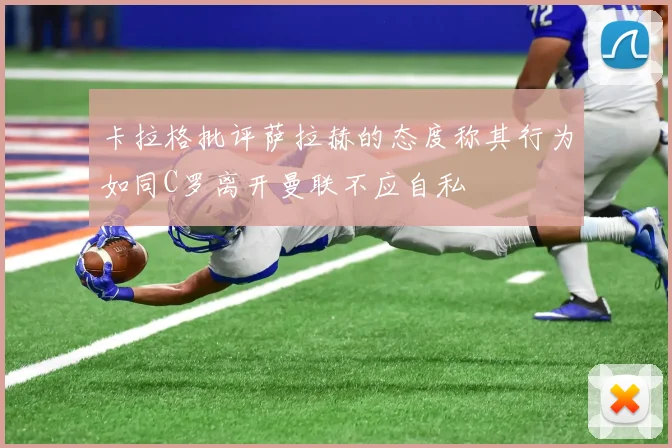 卡拉格批评萨拉赫的态度称其行为如同C罗离开曼联不应自私
