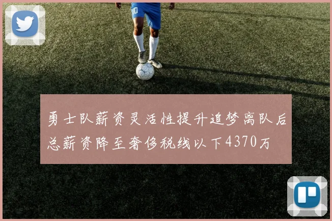 勇士队薪资灵活性提升追梦离队后总薪资降至奢侈税线以下4370万