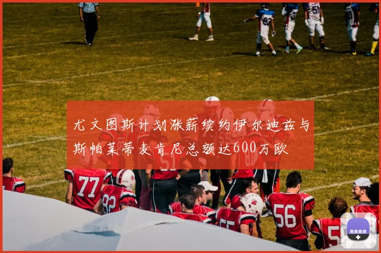 尤文图斯计划涨薪续约伊尔迪兹与斯帕莱蒂麦肯尼总额达600万欧