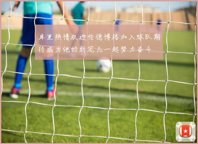 库里热情欢迎伦德博格加入球队期待成为他的新宠儿一起努力奋斗
