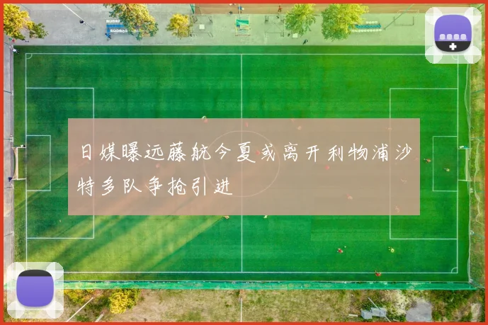 日媒曝远藤航今夏或离开利物浦沙特多队争抢引进
