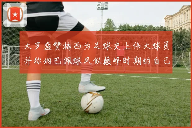 大罗盛赞梅西为足球史上伟大球员并称姆巴佩球风似巅峰时期的自己