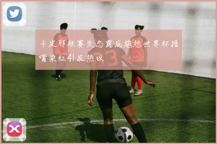 卡皮耶联赛失态露底尴尬世界杯捂嘴染红引发热议