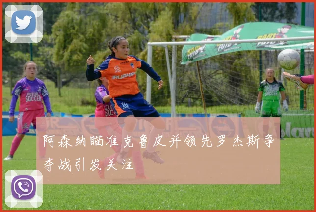 阿森纳瞄准克鲁皮并领先罗杰斯争夺战引发关注