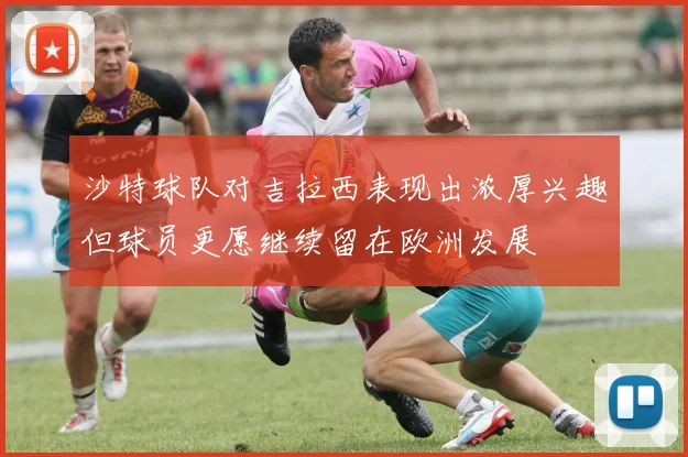 沙特球队对吉拉西表现出浓厚兴趣但球员更愿继续留在欧洲发展