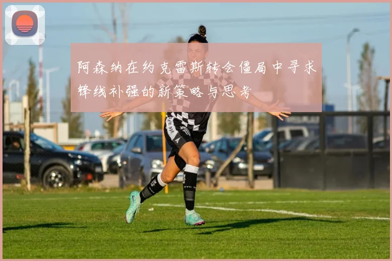 阿森纳在约克雷斯转会僵局中寻求锋线补强的新策略与思考