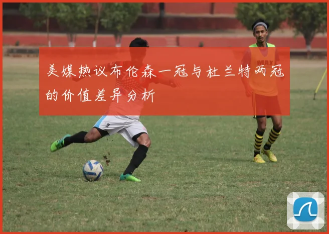 美媒热议布伦森一冠与杜兰特两冠的价值差异分析