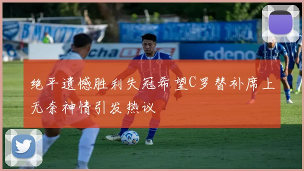 绝平遗憾胜利失冠希望C罗替补席上无奈神情引发热议