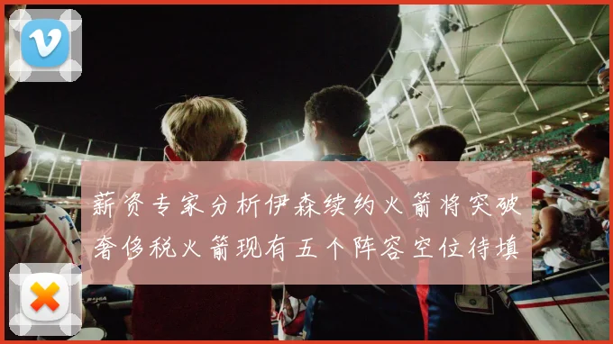 薪资专家分析伊森续约火箭将突破奢侈税火箭现有五个阵容空位待填补