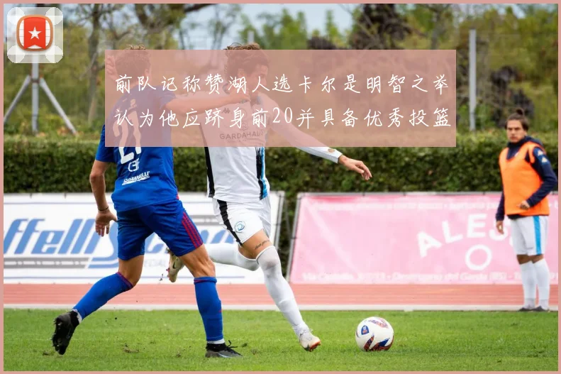前队记称赞湖人选卡尔是明智之举认为他应跻身前20并具备优秀投篮和防守能力