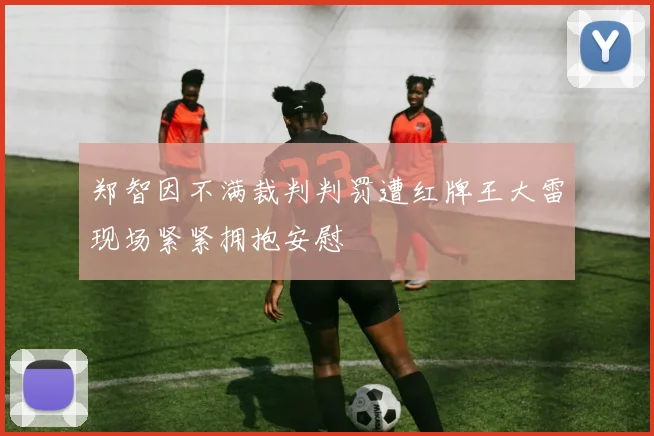 郑智因不满裁判判罚遭红牌王大雷现场紧紧拥抱安慰