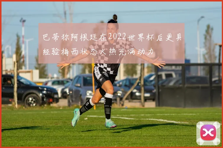巴蒂称阿根廷在2022世界杯后更具经验梅西状态火热充满动力