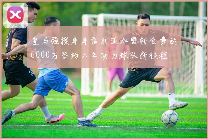 皇马强援库库雷利亚加盟转会费达6000万签约六年助力球队新征程