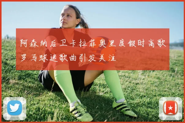 阿森纳后卫卡拉菲奥里度假时高歌罗马球迷歌曲引发关注