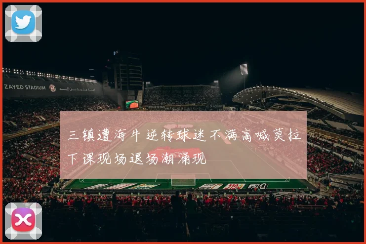 三镇遭海牛逆转球迷不满高喊莫拉下课现场退场潮涌现