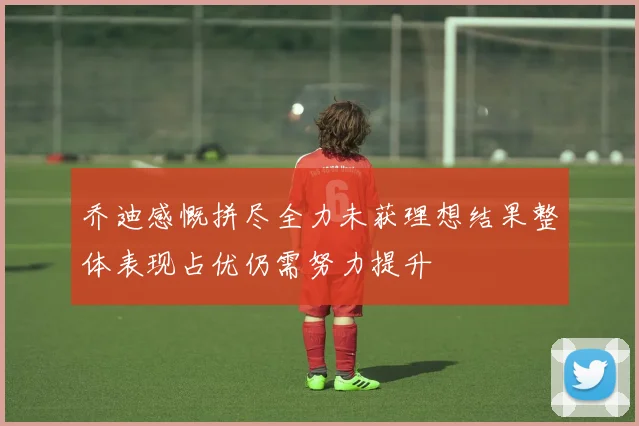 乔迪感慨拼尽全力未获理想结果整体表现占优仍需努力提升