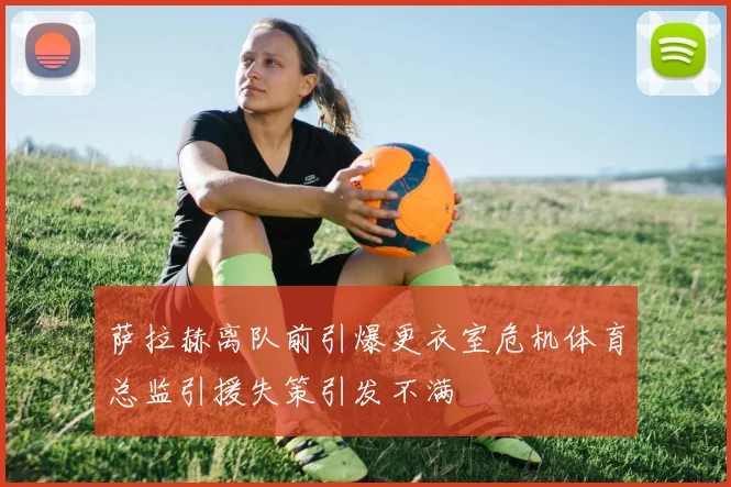 萨拉赫离队前引爆更衣室危机体育总监引援失策引发不满