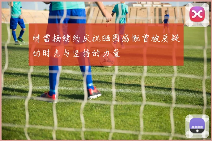 特雷杨续约庆祝晒图感慨曾被质疑的时光与坚持的力量