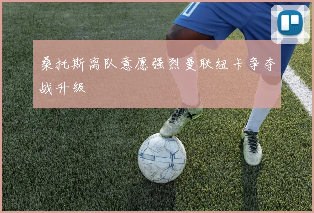 桑托斯离队意愿强烈曼联纽卡争夺战升级