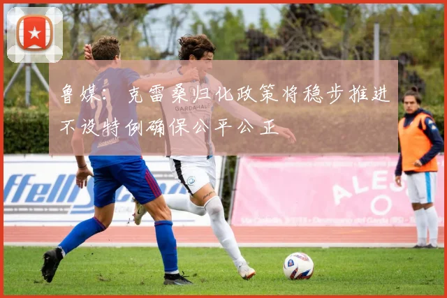 鲁媒：克雷桑归化政策将稳步推进不设特例确保公平公正