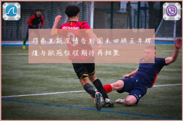 邓弗里斯深情告别国米回顾五年辉煌与欧冠征程期待再相聚